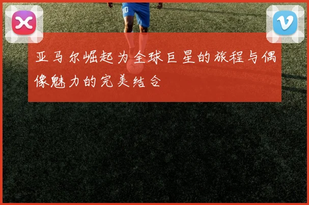 亚马尔崛起为全球巨星的旅程与偶像魅力的完美结合